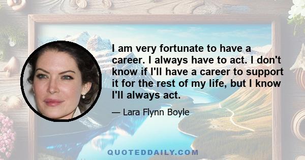 I am very fortunate to have a career. I always have to act. I don't know if I'll have a career to support it for the rest of my life, but I know I'll always act.