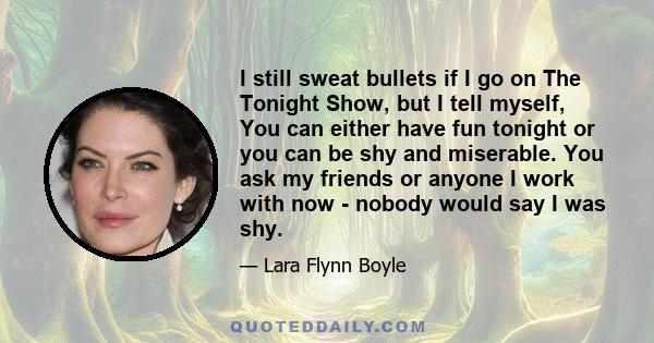 I still sweat bullets if I go on The Tonight Show, but I tell myself, You can either have fun tonight or you can be shy and miserable. You ask my friends or anyone I work with now - nobody would say I was shy.