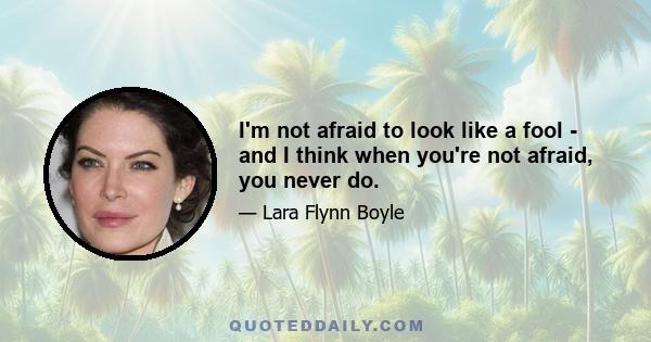 I'm not afraid to look like a fool - and I think when you're not afraid, you never do.