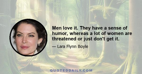 Men love it. They have a sense of humor, whereas a lot of women are threatened or just don't get it.