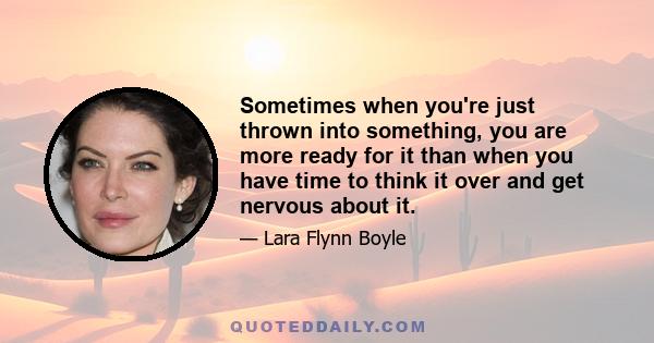 Sometimes when you're just thrown into something, you are more ready for it than when you have time to think it over and get nervous about it.