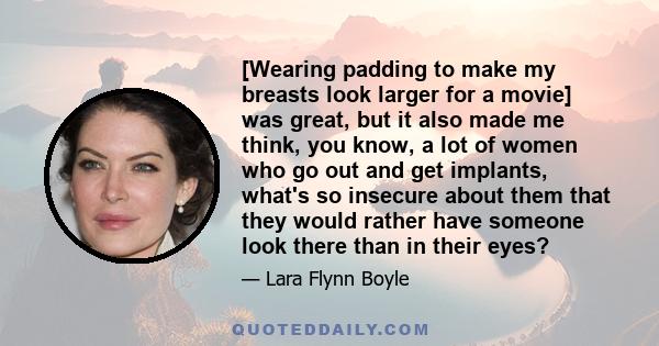 [Wearing padding to make my breasts look larger for a movie] was great, but it also made me think, you know, a lot of women who go out and get implants, what's so insecure about them that they would rather have someone