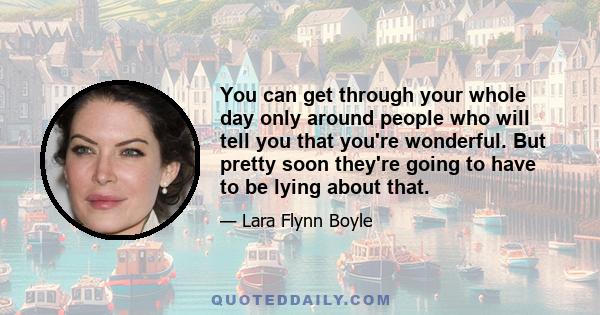 You can get through your whole day only around people who will tell you that you're wonderful. But pretty soon they're going to have to be lying about that.