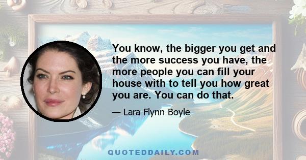 You know, the bigger you get and the more success you have, the more people you can fill your house with to tell you how great you are. You can do that.