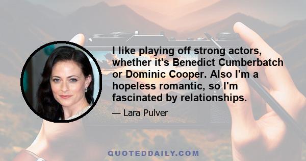 I like playing off strong actors, whether it's Benedict Cumberbatch or Dominic Cooper. Also I'm a hopeless romantic, so I'm fascinated by relationships.