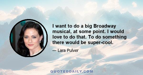 I want to do a big Broadway musical, at some point. I would love to do that. To do something there would be super-cool.