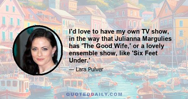 I'd love to have my own TV show, in the way that Julianna Margulies has 'The Good Wife,' or a lovely ensemble show, like 'Six Feet Under.'