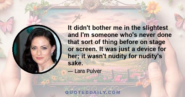 It didn't bother me in the slightest and I'm someone who's never done that sort of thing before on stage or screen. It was just a device for her; it wasn't nudity for nudity's sake.