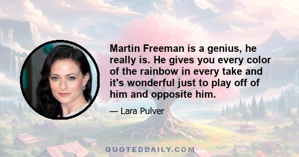 Martin Freeman is a genius, he really is. He gives you every color of the rainbow in every take and it's wonderful just to play off of him and opposite him.