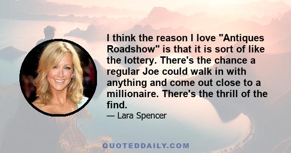 I think the reason I love Antiques Roadshow is that it is sort of like the lottery. There's the chance a regular Joe could walk in with anything and come out close to a millionaire. There's the thrill of the find.