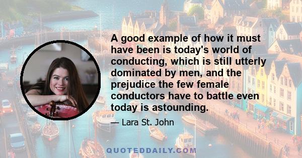 A good example of how it must have been is today's world of conducting, which is still utterly dominated by men, and the prejudice the few female conductors have to battle even today is astounding.