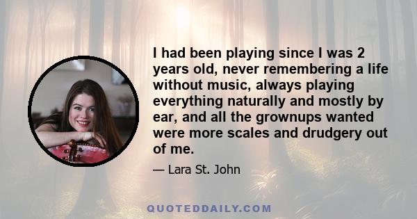 I had been playing since I was 2 years old, never remembering a life without music, always playing everything naturally and mostly by ear, and all the grownups wanted were more scales and drudgery out of me.