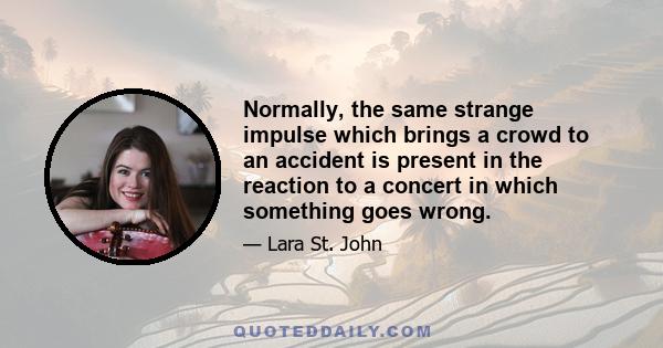 Normally, the same strange impulse which brings a crowd to an accident is present in the reaction to a concert in which something goes wrong.