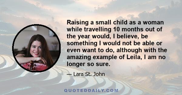 Raising a small child as a woman while travelling 10 months out of the year would, I believe, be something I would not be able or even want to do, although with the amazing example of Leila, I am no longer so sure.