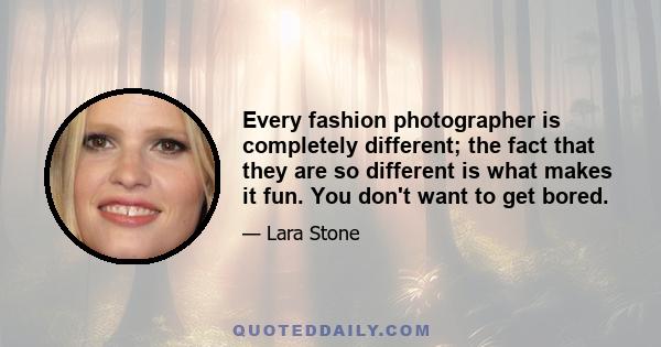 Every fashion photographer is completely different; the fact that they are so different is what makes it fun. You don't want to get bored.