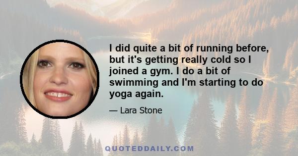 I did quite a bit of running before, but it's getting really cold so I joined a gym. I do a bit of swimming and I'm starting to do yoga again.