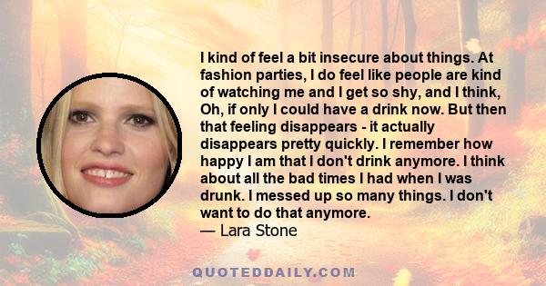 I kind of feel a bit insecure about things. At fashion parties, I do feel like people are kind of watching me and I get so shy, and I think, Oh, if only I could have a drink now. But then that feeling disappears - it