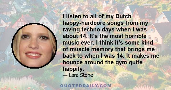 I listen to all of my Dutch happy-hardcore songs from my raving techno days when I was about 14. It's the most horrible music ever. I think it's some kind of muscle memory that brings me back to when I was 14. It makes