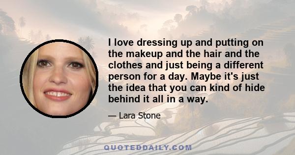 I love dressing up and putting on the makeup and the hair and the clothes and just being a different person for a day. Maybe it's just the idea that you can kind of hide behind it all in a way.