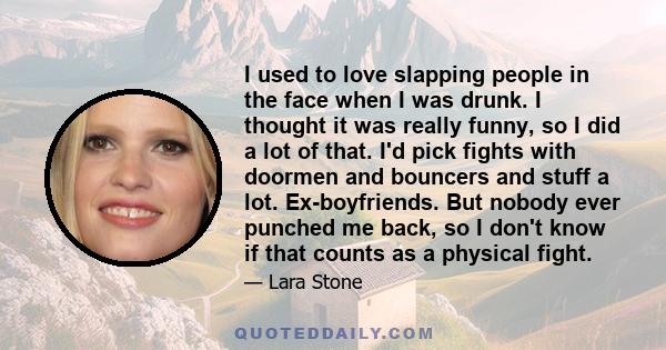 I used to love slapping people in the face when I was drunk. I thought it was really funny, so I did a lot of that. I'd pick fights with doormen and bouncers and stuff a lot. Ex-boyfriends. But nobody ever punched me