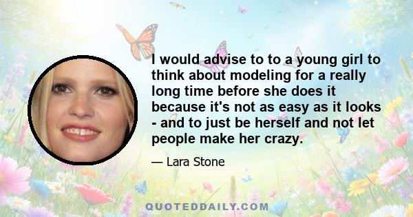 I would advise to to a young girl to think about modeling for a really long time before she does it because it's not as easy as it looks - and to just be herself and not let people make her crazy.