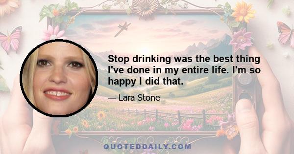 Stop drinking was the best thing I've done in my entire life. I'm so happy I did that.