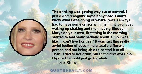 The drinking was getting way out of control. I just didn't recognize myself anymore. I didn't know what I was doing or where I was. I always had to have some drinks with me in my bag. Just waking up shaking and then