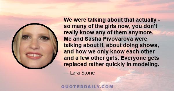 We were talking about that actually - so many of the girls now, you don't really know any of them anymore. Me and Sasha Pivovarova were talking about it, about doing shows, and how we only know each other and a few