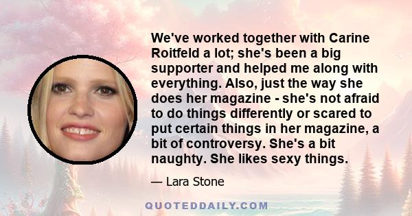 We've worked together with Carine Roitfeld a lot; she's been a big supporter and helped me along with everything. Also, just the way she does her magazine - she's not afraid to do things differently or scared to put