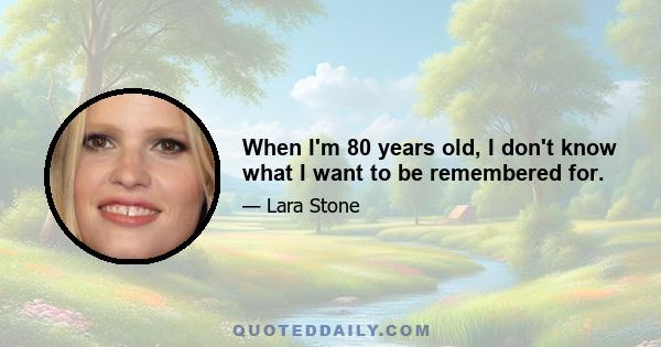 When I'm 80 years old, I don't know what I want to be remembered for.