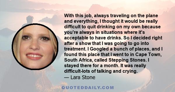 With this job, always traveling on the plane and everything, I thought it would be really difficult to quit drinking on my own because you're always in situations where it's acceptable to have drinks. So I decided right 