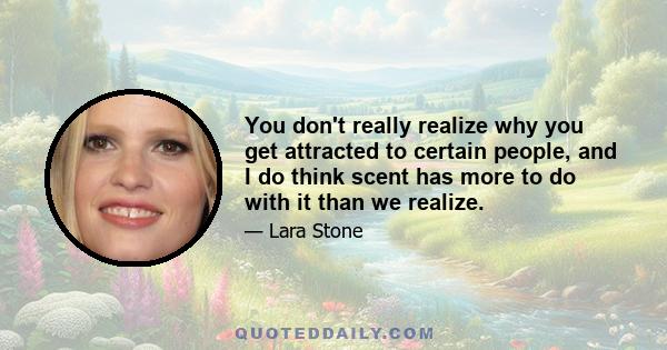 You don't really realize why you get attracted to certain people, and I do think scent has more to do with it than we realize.