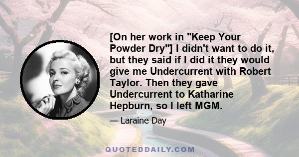 [On her work in Keep Your Powder Dry] I didn't want to do it, but they said if I did it they would give me Undercurrent with Robert Taylor. Then they gave Undercurrent to Katharine Hepburn, so I left MGM.