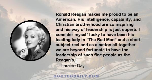 Ronald Reagan makes me proud to be an American. His intelligence, capability, and Christian brotherhood are so inspiring and his way of leadership is just superb. I consider myself lucky to have been his leading lady in 