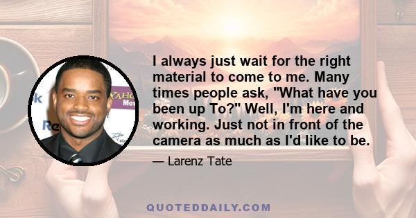 I always just wait for the right material to come to me. Many times people ask, What have you been up To? Well, I'm here and working. Just not in front of the camera as much as I'd like to be.