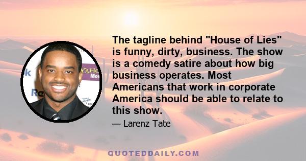 The tagline behind House of Lies is funny, dirty, business. The show is a comedy satire about how big business operates. Most Americans that work in corporate America should be able to relate to this show.