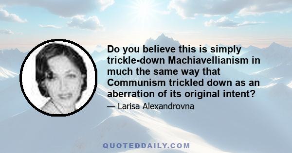 Do you believe this is simply trickle-down Machiavellianism in much the same way that Communism trickled down as an aberration of its original intent?