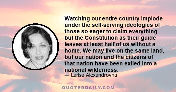 Watching our entire country implode under the self-serving ideologies of those so eager to claim everything but the Constitution as their guide leaves at least half of us without a home. We may live on the same land,