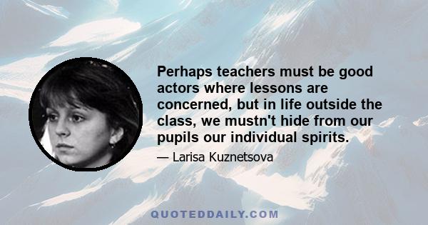 Perhaps teachers must be good actors where lessons are concerned, but in life outside the class, we mustn't hide from our pupils our individual spirits.