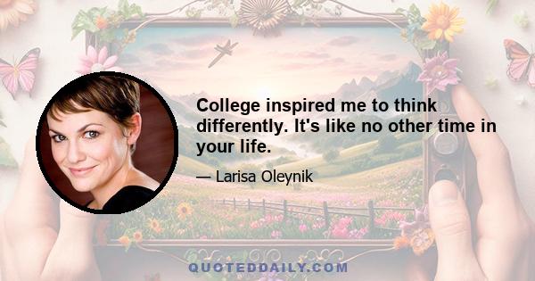 College inspired me to think differently. It's like no other time in your life.