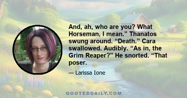 And, ah, who are you? What Horseman, I mean.” Thanatos swung around. “Death.” Cara swallowed. Audibly. “As in, the Grim Reaper?” He snorted. “That poser.