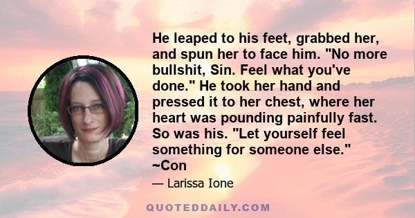 He leaped to his feet, grabbed her, and spun her to face him. No more bullshit, Sin. Feel what you've done. He took her hand and pressed it to her chest, where her heart was pounding painfully fast. So was his. Let