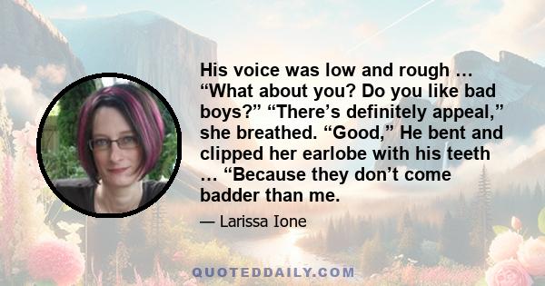 His voice was low and rough … “What about you? Do you like bad boys?” “There’s definitely appeal,” she breathed. “Good,” He bent and clipped her earlobe with his teeth … “Because they don’t come badder than me.