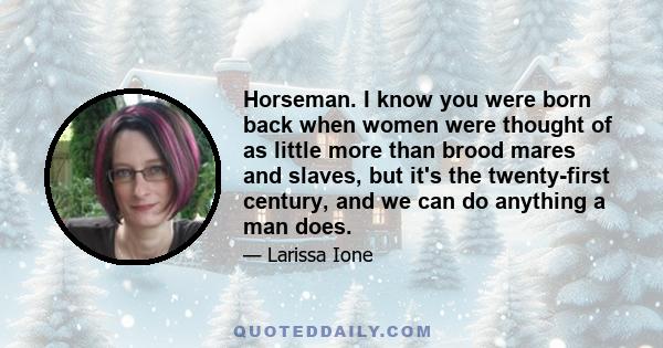 Horseman. I know you were born back when women were thought of as little more than brood mares and slaves, but it's the twenty-first century, and we can do anything a man does.