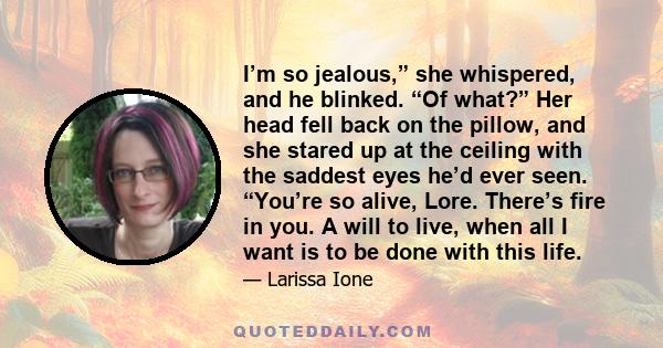 I’m so jealous,” she whispered, and he blinked. “Of what?” Her head fell back on the pillow, and she stared up at the ceiling with the saddest eyes he’d ever seen. “You’re so alive, Lore. There’s fire in you. A will to