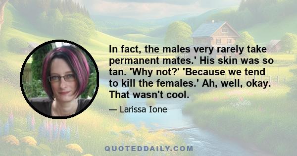 In fact, the males very rarely take permanent mates.' His skin was so tan. 'Why not?' 'Because we tend to kill the females.' Ah, well, okay. That wasn't cool.