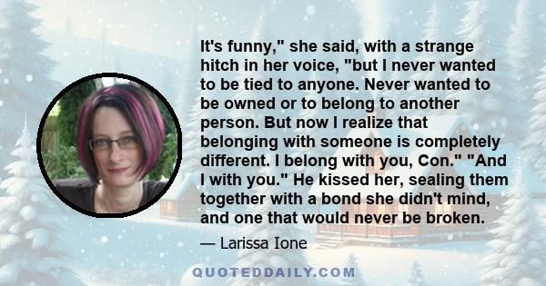 It's funny, she said, with a strange hitch in her voice, but I never wanted to be tied to anyone. Never wanted to be owned or to belong to another person. But now I realize that belonging with someone is completely