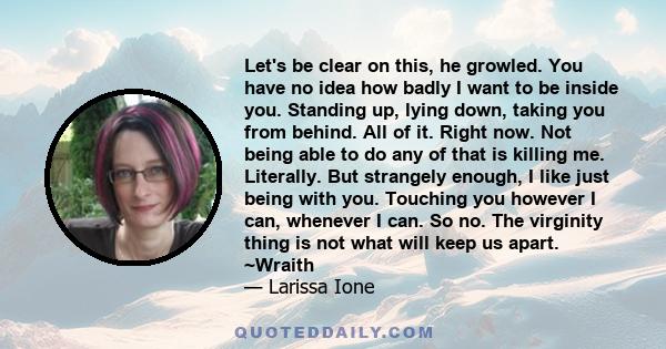 Let's be clear on this, he growled. You have no idea how badly I want to be inside you. Standing up, lying down, taking you from behind. All of it. Right now. Not being able to do any of that is killing me. Literally.