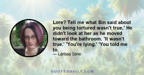 Lore? Tell me what Sin said about you being tortured wasn't true,' He didn't look at her as he moved toward the bathroom. 'It wasn't true.' 'You're lying.' 'You told me to.