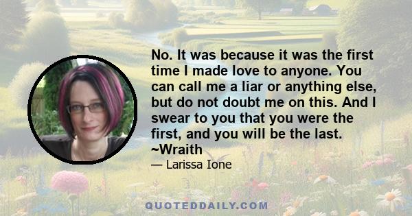 No. It was because it was the first time I made love to anyone. You can call me a liar or anything else, but do not doubt me on this. And I swear to you that you were the first, and you will be the last. ~Wraith